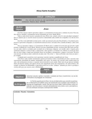 73
Aliança Espírita Evangélica
CICLO - CORAÇÃO
Este ciclo tem seu foco em criar oportunidades para que o grupo possa trabalhar os
sentimentos. Palavra chave: SENTIR.
Objetivo
BLOCO
Objetivo Jesus
Este bloco tem por objetivo aproximar a figura e os ensinamentos de Jesus para o cotidiano do jovem. Para isto,
deve oferecer subsídios e ensinamentos morais transmitidos por nosso Amado Mestre.
Todas as aulas têm de mostrar a grandeza do nosso Mestre sem, contudo, colocá-lo como uma figura inatingível.
Deve-se enfatizar que os conceitos morais necessários à humanidade estão contidos nos evangelhos e na vida do nosso
Mestre.
Este bloco está subdividido em duas partes, tendo sua transição pela aula Descobrindo-se. Na primeira parte,
procura-se apresentar a biografia e os ensinamentos morais de Jesus, com aulas sobre o Sermão do Monte, o Amor, entre
outras.
Deve-se aproximar a figura e os ensinamentos do Mestre para o cotidiano do jovem para que perceba o quão
próximo e brilhante foi e é nosso Mestre. Mostrar ao jovem a humanidade de Jesus, seu prazer pela vida e pela convivên-
cia com todos, desde os excluídos pela sociedade até as lideranças religiosas, seu carinho, afeto e respeito pelos
sentimentos humanos e acima de tudo a compreensão e amor quando o ser humano erra. Mostrar ao jovem que Jesus
deve ser nosso Amigo e sempre que hesitarmos buscar em sua figura e ensinamentos, o amparo é necessário. Isto deve
estar presente em todas as aulas e enaltecido em aulas como “Eu e Jesus” e “Amar ao Próximo como Jesus nos amou”,
por exemplo.
A segunda parte caracteriza-se por apresentar conceitos espíritas exemplificados por Jesus.
Neste bloco, estão contidos ensinamentos espíritas previamente vividos e transmitidos por Jesus: conceitos como
reencarnação, pluralidade dos mundos, mediunidade, entre outros. No entanto, tais conceitos estão contidos dentro da
vida e dos ensinamentos de Jesus e o expositor deverá abordá-los neste sentido. Muito mais do que oferecer subsídios
dentro da doutrina espírita, estes tópicos devem estar enquadrados dentro dos ensinamentos e da vida do Mestre. Por
exemplo, ao falarmos de Mediunidade, a importância tem de ser os ditos “milagres” efetuados por Jesus e a predição e
vivência dele para um conceito como a Mediunidade.
PARTE
2
Objetivos
Ao Dirigente
Apresentar conceitos espíritas vivenciados e ensinados por Jesus e incentivá-los a ser um dos
continuadores da propagação do Cristianismo.
Ao final da segunda parte do bloco, há uma atividade prática que consistirá na participa-
ção ou elaboração de um trabalho social, seja mantida pela casa ou qualquer outra instituição, ou
caravanas de evangelização e auxílio. Para que isto ocorra, desde o início do bloco, já deve ser
explicado o que irá acontecer e marcado antecipadamente com a turma e com a casa espírita ou
com uma instituição social para a realização deste trabalho.
Lembretes / Recados / Comentários
 