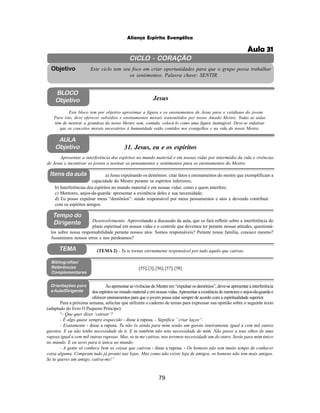 79
Aliança Espírita Evangélica
CICLO - CORAÇÃO
Este ciclo tem seu foco em criar oportunidades para que o grupo possa trabalhar
os sentimentos. Palavra chave: SENTIR.
Objetivo
BLOCO
Objetivo Jesus
Este bloco tem por objetivo aproximar a figura e os ensinamentos de Jesus para o cotidiano do jovem.
Para isto, deve oferecer subsídios e ensinamentos morais transmitidos por nosso Amado Mestre. Todas as aulas
têm de mostrar a grandeza do nosso Mestre sem, contudo, colocá-lo como uma figura inatingível. Deve-se enfatizar
que os conceitos morais necessários à humanidade estão contidos nos evangelhos e na vida do nosso Mestre.
AULA
Objetivo 31. Jesus, eu e os espíritos
Itens da aula
Tempo do
Dirigente
Bibliografias/
Referências
Complementares
b) Interferências dos espíritos no mundo material e em nossas vidas: como e quem interfere;
c) Mentores, anjos-da-guarda: apresentar a existência deles e sua necessidade;
d) Eu posso expulsar meus “demônios”: sendo responsável por meus pensamentos e atos e devendo contribuir
com os espíritos amigos.
Apresentar a interferência dos espíritos no mundo material e em nossas vidas por intermédio da vida e vivências
de Jesus e incentivar os jovens a nortear os pensamentos e sentimentos para os ensinamentos do Mestre.
los sobre nossa responsabilidade perante nossos atos. Somos responsáveis? Perante nossa família, conosco mesmo?
Assumimos nossos erros e nos perdoamos?
[55];[3];[56];[57];[58]
Orientações para
a Aula/Dirigente
AoapresentarasvivênciasdoMestreem“expulsarosdemônios”,deve-seapresentarainterferência
dos espíritos no mundo material e em nossas vidas.Apresentar a existência de mentores e anjos-da-guarda e
oferecer ensinamentos para que o jovem possa estar sempre de acordo com a espiritualidade superior.
TEMA (TEMA 2) - Tu te tornas eternamente responsável por tudo aquilo que cativas.
Desenvolvimento: Aproveitando a discussão da aula, que os fará refletir sobre a interferência do
plano espiritual em nossas vidas e o controle que devemos ter perante nossas atitudes, questioná-
Para a próxima semana, solicitar que utilizem o caderno de temas para expressar sua opinião sobre o seguinte texto
(adaptado do livro O Pequeno Príncipe):
“- Que quer dizer ‘cativar’?
- É algo quase sempre esquecido - disse a raposa. - Significa ´´criar laços“.
- Exatamente - disse a raposa. Tu não és ainda para mim senão um garoto inteiramente igual a cem mil outros
garotos. E eu não tenho necessidade de ti. E tu também não tens necessidade de mim. Não passo a teus olhos de uma
raposa igual a cem mil outras raposas. Mas, se tu me cativas, nos teremos necessidade um do outro. Serás para mim único
no mundo. E eu serei para ti única no mundo.
- A gente só conhece bem as coisas que cativou - disse a raposa. - Os homens não tem muito tempo de conhecer
coisa alguma. Compram tudo já pronto nas lojas. Mas como não existe loja de amigos, os homens não tem mais amigos.
Se tu queres um amigo, cativa-me!”
a) Jesus expulsando os demônios: citar fatos e ensinamentos do mestre que exemplificam a
capacidade do Mestre perante os espíritos inferiores;
Aula 31
 