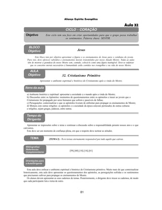 81
Aliança Espírita Evangélica
CICLO - CORAÇÃO
Este ciclo tem seu foco em criar oportunidades para que o grupo possa trabalhar
os sentimentos. Palavra chave: SENTIR.
Objetivo
BLOCO
Objetivo Jesus
Este bloco tem por objetivo aproximar a figura e os ensinamentos de Jesus para o cotidiano do jovem.
Para isto, deve oferecer subsídios e ensinamentos morais transmitidos por nosso Amado Mestre. Todas as aulas
têm de mostrar a grandeza do nosso Mestre sem, contudo, colocá-lo como uma figura inatingível. Deve-se enfatizar
que os conceitos morais necessários à humanidade estão contidos nos evangelhos e na vida do nosso Mestre.
32. Cristianismo Primitivo
Itens da aula
Tempo do
Dirigente
Bibliografias/
Referências
Complementares
Apresentar o ambiente espiritual e histórico do Cristianismo após a vinda do Mestre.
[59];[60];[14];[14];[61]
Orientações para
a Aula/Dirigente
TEMA (TEMA 2) - Tu te tornas eternamente responsável por tudo aquilo que cativas.
Apresentar as impressões sobre o tema e continuar a discussão sobre a responsabilidade perante nossos atos e o que
cativamos.
Este deve ser um momento de confiança plena, em que o respeito deve nortear as atitudes.
Esta aula deve enfocar o ambiente espiritual e histórico do Cristianismo primitivo. Muito mais do que contextualizar
historicamente, esta aula deve apresentar os questionamentos dos apóstolos, as perseguições sofridas e os sentimentos
que precisaram cultivar para propagar os ensinamentos do Mestre.
Os alunos devem apresentar os seus cadernos de temas. Posteriormente, o dirigente deve trocar os cadernos, de modo
que cada participante leia o tema de outro.
a) Ambiente histórico e espiritual: apresentar a sociedade e o mundo após a vinda do Mestre;
b) Discussões entre os Apóstolos: momentos de questionamentos entre os apóstolos e trazer ao jovem que o
Cristianismo foi propagado por seres humanos que sofrem e passíveis de falhas;
c) Perseguições: contextualizar o que os apóstolos tiveram de enfrentar para propagar os ensinamentos do Mestre;
d) Mistura com outras religiões: os apóstolos e a sociedade da época estavam permeados de outras culturas
e religiões, sejam gregas, judaicas, entre outras.
AULA
Objetivo
Aula 32
 