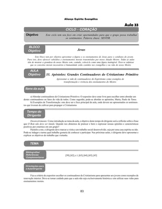 83
Aliança Espírita Evangélica
CICLO - CORAÇÃO
Este ciclo tem seu foco em criar oportunidades para que o grupo possa trabalhar
os sentimentos. Palavra chave: SENTIR.
Objetivo
BLOCO
Objetivo Jesus
Este bloco tem por objetivo aproximar a figura e os ensinamentos de Jesus para o cotidiano do jovem.
Para isto, deve oferecer subsídios e ensinamentos morais transmitidos por nosso Amado Mestre. Todas as aulas
têm de mostrar a grandeza do nosso Mestre sem, contudo, colocá-lo como uma figura inatingível. Deve-se enfatizar
que os conceitos morais necessários à humanidade estão contidos nos evangelhos e na vida do nosso Mestre.
33. Apóstolos: Grandes Continuadores do Cristianismo Primitivo
Itens da aula
Tempo do
Dirigente
Bibliografias/
Referências
Complementares
Apresentar a vida de continuadores do Espiritismo como exemplos de
transformação e vivência dos ensinamentos do Mestre.
[59];[62],c.1;[63];[64];[65];[43]
Orientações para
a Aula/Dirigente
TEMA
Desenvolvimento: Como introdução ao tema da aula, o objetivo deste tempo do dirigente será a reflexão sobre a frase
que O Bem não deve ser tímido. Quando nos abstemos de praticar o bem e expressar nossas opiniões e características
positivas por estarmos em um grupo?
Paralelo a isto, o dirigente deve marcar a visita a um trabalho social desenvolvido, seja por uma casa espírita ou não.
Pode-se indagar a turma qual trabalho gostaria de conhecer e participar. Nas próximas aulas, o dirigente deve apresentar e
explicar os objetivos do trabalho que visitarão.
Fica a critério do expositor escolher os continuadores do Cristianismo para apresentar aos jovens como exemplos de
renovação interior. Deve-se tomar cuidado para que a aula não seja exclusivamente histórica e sim utilizar suas vidas para
ensinamentos morais.
a) Abordar continuadores do Cristianismo Primitivo: O expositor deve estar livre para escolher entre abordar um
destes continuadores ou fatos da vida de todos. Como sugestão, pode-se abordar os apóstolos, Maria, Paulo de Tarso.
b) Exemplos de Transformação: este deve ser o foco principal da aula, onde devem ser apresentados os sentimen-
tos que tiveram de cultivar para propagar o Cristianismo.
AULA
Objetivo
Aula 33
 