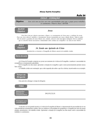 85
Aliança Espírita Evangélica
CICLO - CORAÇÃO
Este ciclo tem seu foco em criar oportunidades para que o grupo possa trabalhar
os sentimentos. Palavra chave: SENTIR.
Objetivo
BLOCO
Objetivo Jesus
Este bloco tem por objetivo aproximar a figura e os ensinamentos de Jesus para o cotidiano do jovem.
Para isto, deve oferecer subsídios e ensinamentos morais transmitidos por nosso Amado Mestre. Todas as aulas
têm de mostrar a grandeza do nosso Mestre sem, contudo, colocá-lo como uma figura inatingível. Deve-se enfatizar
que os conceitos morais necessários à humanidade estão contidos nos evangelhos e na vida do nosso Mestre.
34. Sendo um Apóstolo do Cristo
Itens da aula
Tempo do
Dirigente
Bibliografias/
Referências
Complementares
Incentivá-los a vivenciar o Evangelho do Mestre através do trabalho cristão.
[66];[43];[3];[4]
Orientações para
a Aula/Dirigente
TEMA
Esta aula deve abranger o tempo do dirigente.
A aula deve ser um grande incentivo à vivência do Evangelho do Mestre e a demonstração da necessidade de ter sua
vida norteada por ensinamentos cristãos. Deve-se enaltecer a necessidade de exemplificar o evangelho por meio de nossas
atitudes, pensamentos e do trabalho cristão. Apresentar a situação do evangelho nos dias atuais como a necessidade de
trabalhar os sentimentos.
a) A Força do Exemplo: propiciar ao jovem um momento de vivência do Evangelho e enaltecer a necessidade de
exemplificar os ensinamentos aprendidos.
b) O evangelho nos dias atuais: apresentar a situação do evangelho e qual o nosso posicionamento perante nossos
fatos atuais;
c) Trabalho cristão sem ostentação: que a mão esquerda não saiba o que faz a direita, incentivando-os ao exemplo.
AULA
Objetivo
Aula 34
 
