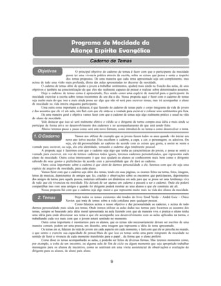 9
Aliança Espírita Evangélica
Objetivos
Caderno de Temas
1. O Caderno
2. Temas
O principal objetivo do caderno de temas é fazer com que o participante da mocidade
possa ter uma vivencia prática através da escrita, sobre as coisas que pensa e sente a respeito
dos temas propostos. De uma maneira que cada tema apresentado seja um complemento, mas
acima de tudo uma visão mais profunda, direta das aulas apresentadas no decorrer da mocidade.
O caderno de temas além de ajudar o jovem a trabalhar sentimentos, ajudará mais ainda na fixação das aulas, de seus
objetivos e também na conscientização do que eles são realmente capazes de pensar e realizar sobre determinados assuntos.
Hoje o caderno de temas como é apresentado, fica sendo como uma espécie de material para o participante da
mocidade exercitar a escrita sobre temas recorrentes do seu dia a dia. Nossa proposta aqui e fazer com o caderno de temas
seja muito mais do que isso e mais ainda possa ser algo que não só será para escrever temas, mas irá acompanhar o aluno
de mocidade na vida inteira enquanto participante.
Uma outra coisa importante a destacar, é que fazendo do caderno de temas parte e corpo integrante da vida do jovem
e dos assuntos que ele vê em aula, isto fará com que ele sinta-se a vontade para escrever e colocar seus sentimentos pra fora.
De uma maneira geral e objetiva vamos fazer com que o caderno de temas seja algo realmente prático e usual na vida
do aluno de mocidade.
Vale destacar que isso só será realmente efetivo e válido se o dirigente da turma compra essa idéia e mais ainda se
participar de forma ativa no desenvolvimento dos cadernos e no acompanhamento do que está sendo feito.
Abaixo teremos passo a passo como será este novo formato, como introduzi-lo na turma e como desenvolver o tema.
Vamos nos utilizar do exemplo que os jovens fazem todos os anos quando vão iniciar seu
novo ano letivo escolar. Eles escolhem o caderno, a capa, a cor, o personagem, os adesivos. Ou
seja, ele dá personalidade ao caderno de acordo com as coisas que gosta, e assim se sente a
vontade para escrever, ou seja, ela cria identidade, tornando o caderno algo totalmente pessoal.
A proposta aqui é fazermos com que o caderno seja algo que tenha as características do jovem, e possa se sentir a
vontade para escrever, em vez de termos cadernos todos iguais, teremos cadernos personalizados, que representa cada
aluno de mocidade. Outra coisa interessante é que isso ajudará os alunos se conhecerem mais bem como o dirigente
sabendo do seus gostos e preferências de acordo com a personalidade que ele dará ao caderno.
Outra coisa importante sobre o caderno é que alem de darmos personalidade a ele, faremos com que ele seja uma
espécie de arquivo da mocidade, para cada aluno.
Vamos fazer com que o caderno seja além dos temas, tendo em suas páginas, os exames feitos na turma, fotos, imagens,
letras de musicas, depoimentos de amigos que fez, crachás e observações sobre os encontros que participaram, depoimentos
dos amigos de turma para aquela pessoa, materiais utilizados em dinâmicas em aula para que se possa ser uma lembrança viva
de tudo que ele vivenciou na mocidade. Ele deixará de ser apenas um caderno e passará a ser o caderno. Onde ele poderá
compartilhar isso com seus amigos e quando for dirigente poderá mostrar ao seus alunos o que ele construiu até ali.
Nossa proposta faz com que o caderno seja algo maior e que represente muito mais na vida dos alunos da mocidade.
Hoje todos os temas existentes são tirados do livro Sinal Verde – André Luiz – Chico
Xavier, que trata de temas sobre a vida cotidiana para qualquer pessoa.
Como falamos acima o nosso objetivo e dar personalidade ao caderno, e acima de tudo
darmos personalidade mais ainda aos temas. Onde iremos utilizar as aulas dadas nas turmas para focarmos os assuntos dos
temas, sempre se baseando pela idéia moral apresentada na aula fazendo com que de maneira viva e pratica o aluno tenha
uma idéia para onde direcionar seu tema e que ele acompanhe seu desenvolvimento com as aulas aplicadas na turma, e
trabalhando cada vez mais com que o jovem estará sentindo no momento.
Outra coisa importante é mostrarmos para os alunos, que os temas não necessariamente devam ser escritos de uma
maneira comum, podem ser uma poesia, um desenho, uma imagem que represente a idéia do tema apresentado.
Os temas em si, falaram da vida do jovem em cada aspecto em cada momento, e fará com que ele se perceba no mundo,
o que sentes e exercite sua capacidade de pensar.Mais do que isso os temas serão uma parte integrante da mocidade no
sentido de fazer a vivencia de cada momento transferido para o papel , da forma que o aluno preferir.
Como disse os temas acompanharão as aulas, e poderão ser feitos de diversas formas. Mas teremos momentos como,
por exemplo, a volta de um encontro, ou alguma aula de fim de ciclo ou algum momento que seja apropriado trabalhar
mensagens para os alunos de incentivo, como se sentiram em uma visita assistencial de observações e avaliação do
dirigente para os alunos, de aluno para aluno.
Programa de Mocidade da
Aliança Espírita Evangélica
 