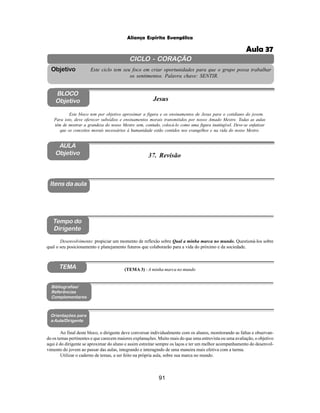 91
Aliança Espírita Evangélica
CICLO - CORAÇÃO
Este ciclo tem seu foco em criar oportunidades para que o grupo possa trabalhar
os sentimentos. Palavra chave: SENTIR.
Objetivo
BLOCO
Objetivo Jesus
Este bloco tem por objetivo aproximar a figura e os ensinamentos de Jesus para o cotidiano do jovem.
Para isto, deve oferecer subsídios e ensinamentos morais transmitidos por nosso Amado Mestre. Todas as aulas
têm de mostrar a grandeza do nosso Mestre sem, contudo, colocá-lo como uma figura inatingível. Deve-se enfatizar
que os conceitos morais necessários à humanidade estão contidos nos evangelhos e na vida do nosso Mestre.
37. Revisão
Itens da aula
Tempo do
Dirigente
Bibliografias/
Referências
Complementares
Orientações para
a Aula/Dirigente
TEMA
Desenvolvimento: propiciar um momento de reflexão sobre Qual a minha marca no mundo. Questioná-los sobre
qual o seu posicionamento e planejamento futuros que colaborarão para a vida do próximo e da sociedade.
Ao final deste bloco, o dirigente deve conversar individualmente com os alunos, monitorando as faltas e observan-
do os temas pertinentes e que carecem maiores explanações. Muito mais do que uma entrevista ou uma avaliação, o objetivo
aqui é do dirigente se aproximar do aluno e assim estreitar sempre os laços e ter um melhor acompanhamento do desenvol-
vimento do jovem ao passar das aulas, integrando e interagindo de uma maneira mais efetiva com a turma.
Utilizar o caderno de temas, a ser feito na própria aula, sobre sua marca no mundo.
AULA
Objetivo
(TEMA 3) - A minha marca no mundo
Aula 37
 