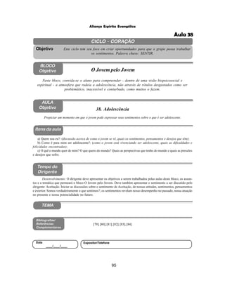 95
Aliança Espírita Evangélica
CICLO - CORAÇÃO
Este ciclo tem seu foco em criar oportunidades para que o grupo possa trabalhar
os sentimentos. Palavra chave: SENTIR.
Objetivo
BLOCO
Objetivo O Jovem pelo Jovem
Neste bloco, convida-se o aluno para compreender - dentro de uma visão biopsicosocial e
espiritual - a atmosfera que rodeia a adolescência, não através de rótulos desgastados como ser
problemático, inacessível e conturbado, como muitos o fazem.
38. Adolescência
Itens da aula
Tempo do
Dirigente
Bibliografias/
Referências
Complementares
TEMA
Desenvolvimento: O dirigente deve apresentar os objetivos a serem trabalhados pelas aulas deste bloco, os assun-
tos e a temática que permeará o bloco O Jovem pelo Jovem. Deve também apresentar o sentimento a ser discutido pelo
dirigente: Aceitação. Iniciar as discussões sobre o sentimento de Aceitação, de nossas atitudes, sentimentos, pensamentos
e exterior. Somos verdadeiramente o que sentimos?; os sentimentos revelam nosso desempenho no passado, nossa atuação
no presente e nossa potencialidade no futuro.
AULA
Objetivo
Propiciar um momento em que o jovem pode expressar seus sentimentos sobre o que é ser adolescente.
a) Quem sou eu?: (discussão acerca de como o jovem se vê, quais os sentimentos, pensamentos e desejos que têm);
b) Como é para mim ser adolescente?: (como o jovem está vivenciando ser adolescente, quais as dificuldades e
felicidades encontradas);
c) O quê o mundo quer de mim? O que quero do mundo? Quais as perspectivas que tenho do mundo e quais as pressões
e desejos que sofro.
[79];[80];[81];[82];[83];[84]
Data
____/____/____
Expositor/Telefone
Aula 38
 