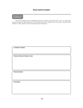 96
Aliança Espírita Evangélica
Orientações para
a Aula/Dirigente
Esta aula introdutória tem por finalidade propiciar um momento de discussão sobre o que é ser adolescente,
sendo um momento de vida plena em que o jovem pode externar seus sentimentos sobre tal assunto. Atentar para não
interferir as aulas seguintes, sendo esta apenas uma aula introdutória.
Alunos presentes
Dinâmica (Tempo do Dirigente / Aula)
Lembretes / Recados
Comentários
 