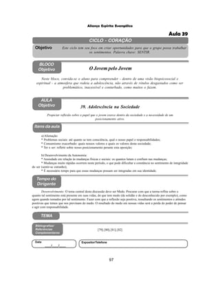 97
Aliança Espírita Evangélica
CICLO - CORAÇÃO
Este ciclo tem seu foco em criar oportunidades para que o grupo possa trabalhar
os sentimentos. Palavra chave: SENTIR.
Objetivo
BLOCO
Objetivo O Jovem pelo Jovem
Neste bloco, convida-se o aluno para compreender - dentro de uma visão biopsicosocial e
espiritual - a atmosfera que rodeia a adolescência, não através de rótulos desgastados como ser
problemático, inacessível e conturbado, como muitos o fazem.
39. Adolescência na Sociedade
Itens da aula
Tempo do
Dirigente
Bibliografias/
Referências
Complementares
TEMA
Desenvolvimento: O tema central desta discussão deve ser Medo. Procurar com que a turma reflita sobre o
quanto tal sentimento está presente em suas vidas, do que tem medo (da solidão e do desconhecido por exemplo), como
agem quando tomados por tal sentimento. Fazer com que a reflexão seja positiva, ressaltando os sentimentos e atitudes
positivas que temos que nos previnam do medo. O resultado do medo em nossas vidas será a perda do poder de pensar
e agir com responsabilidade.
AULA
Objetivo
Propiciar reflexão sobre o papel que o jovem exerce dentro da sociedade e a necessidade de um
posicionamento ativo.
a)Alienação:
* Problemas sociais: até quanto se tem consciência, qual o nosso papel e responsabilidades;
* Consumismo exacerbado: quais nossos valores e quais os valores desta sociedade;
* Ter x ser: refletir sobre nosso posicionamento perante esta oposição;
b) Desenvolvimento da Autonomia:
* Ansiedade em relação às mudanças físicas e sociais: os quantos lutam e confiam nas mudanças;
* Mudanças muito rápidas ocorrem neste período, o que pode dificultar a constância no sentimento de integridade
do ser (sentir-se estranho);
* É necessário tempo para que essas mudanças possam ser integradas em sua identidade.
[79];[80];[81];[82]
Data
____/____/____
Expositor/Telefone
Aula 39
 