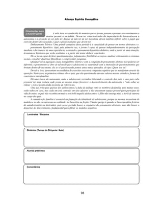 98
Aliança Espírita Evangélica
Orientações para
a Aula/Dirigente
Embasamento Teórico: Uma grande conquista desse período é a capacidade de pensar em termos abstratos e o
pensamento hipotético. Aqui, pela primeira vez, o jovem é capaz de pensar independentemente da percepção
imediata e da vivencia de uma experiência, ocorrendo o pensamento hipotético-dedutivo, onde a partir de uma situação,
levantam-se hipóteses que serão avaliadas e a partir daí tentar deduzir conclusões.
Ele se torna capaz de fazer questionamentos, julgamentos, flexibilizar as regras, analisar criticamente os sistemas
sociais, conceber doutrinas filosóficas e compreender pesquisas.
Qualquer nova aquisição causa desequilíbrio interno e com a conquista do pensamento abstrato não poderia ser
diferente, o pensamento se abre de tal modo que o adolescente se surpreende com a imensidão de questionamentos que
brotam dentro de sua mente, ele se vê questionando pontos antes nunca pensados, do tipo: Quem sou eu?
Devido a isso, apresentam necessidades de exercitar essa nova conquista cognitiva que se manifestam através da
oposição. Neste caso, as primeiras vítimas são os pais, que são questionados em seus valores morais, atitudes e formas de
convivência intrafamiliar.
Há uma busca da autonomia, onde o adolescente reivindica liberdade e controle dos pais e, aos pais cabe
procurar ter uma postura onde possa ao mesmo tempo favorecer o desenvolvimento da autonomia e “não soltar as
rédeas”, pois o jovem ainda necessita de referencias.
Uma das principais queixas dos adolescentes é a falta de diálogo entre os membros da família, pois muitas vezes,
estão todos em casa, mas cada um está centrado em seus afazeres e não encontram espaço pessoal para participar da
vida do outro; os pais não reconhecem mais o seu bebê naquele adolescente e o filho não enxerga mais o herói de outrora
no corpo dos pais.
A comunicação familiar é essencial na formação da identidade do adolescente, porque os mesmos necessitam de
modelos e se não encontrarem na realidade, irá buscá-los na ficção. O maior perigo é quando se busca modelos fictícios
de autodestruição ou destruidor, pois nesse período houve a conquista do pensamento abstrato, mas não houve o
despertar do discernimento, fundamental para filtrar os modelos negativos.
Alunos presentes
Dinâmica (Tempo do Dirigente / Aula)
Lembretes / Recados
Comentários
A aula deve ser conduzida de maneira que os jovens possam expressar seus sentimentos e
anseios perante a sociedade. Devem ser conscientizados da importância de desenvolverem a
autonomia e a oposição do ser pelo ter. Apesar de não ter de ser moralista, devem também refletir sobre o papel que
exercem dentro da sociedade e qual o posicionamento que devem ter.
 
