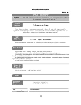99
Aliança Espírita Evangélica
CICLO - CORAÇÃO
Este ciclo tem seu foco em criar oportunidades para que o grupo possa trabalhar
os sentimentos. Palavra chave: SENTIR.
Objetivo
BLOCO
Objetivo O Jovem pelo Jovem
Neste bloco, convida-se o aluno para compreender - dentro de uma visão biopsicosocial e
espiritual - a atmosfera que rodeia a adolescência, não através de rótulos desgastados como ser
problemático, inacessível e conturbado, como muitos o fazem.
40. Novo Corpo e Sexualidade
Itens da aula
Tempo do
Dirigente
Bibliografias/
Referências
Complementares
TEMA
Esta aula deve abranger o tempo do dirigente também.
AULA
Objetivo
Propiciar um momento de descoberta das transformações vividas com relação ao corpo e a sexualidade.
a) Novo corpo: quais as mudanças ocorridas, como lidam com tais mudanças;
b) Diferença entre homem e mulher: quais diferenças fisiológicas ocorrem durante este período;
c) Sentimento x prazer momentâneo: alerta-los para a busca de sentimentos maduros e que estejam convictos e sejam
donos de suas atitudes e sentimentos;
d) Amadurecimento emocional para as relações sexuais: Quando está pronto? conseqüências de uma relação sexual
despreparada e que firam os sentimentos;
e)Amigo íntimo: troca de confidências; intimidade.
[79];[80];[81];[82];[85];[83]
Data
____/____/____
Expositor/Telefone
Aula 40
 