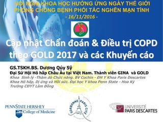 Cập nhật Chẩn đoán & Điều trị COPD
theo GOLD 2017 và các Khuyến cáo
GS.TSKH.BS. Dương Qúy Sỹ
Đại Sứ Hội Hô hấp Châu Âu tại Việt Nam. Thành viên GINA và GOLD
Khoa Sinh lý -Thăm dò Chức năng. BV Cochin - ĐH Y Khoa Paris Descartes
Khoa Hô hấp, Dị ứng và Hồi sức. Đại học Y khoa Penn State - Hoa Kỳ
Trường CĐYT Lâm Đồng
HỘI NGHỊ KHOA HỌC HƯỞNG ỨNG NGÀY THẾ GIỚI
PHÒNG CHỐNG BỆNH PHỔI TẮC NGHẼN MẠN TÍNH
- 16/11/2016 -
 