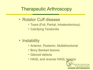 Therapeutic Arthroscopy
• Rotator Cuff disease
• Tears (Full, Partial, Intratendonious)
• Calcifying Tendonitis
• Instability
• Anterior, Posterior, Multidirectional
• Bony Bankart lesions
• Glenoid defects
• HAGL and reverse HAGL lesions
 