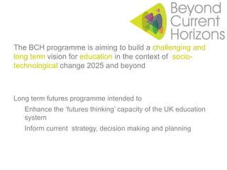 The BCH programme is aiming to build a challenging and long term vision for education in the context of  socio-technological change 2025 and beyondLong term futures programme intended toEnhance the ‘futures thinking’ capacity of the UK education systemInform current  strategy, decision making and planning