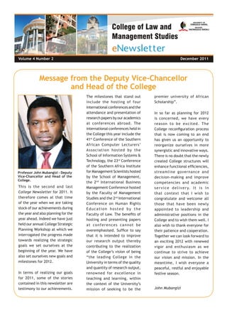 Volume 4  Number 1 June 2011
Message from the Deputy Vice-Chancellor
and Head of the College
This is the second and last
College Newsletter for 2011. It
therefore comes at that time
of the year when we are taking
stock of our achievements during
the year and also planning for the
year ahead. Indeed we have just
held our annual College Strategic
Planning Workshop at which we
interrogated the progress made
towards realizing the strategic
goals we set ourselves at the
beginning of the year. We have
also set ourselves new goals and
milestones for 2012.
In terms of realizing our goals
for 2011, some of the stories
contained in this newsletter are
testimony to our achievements.
The milestones that stand out
include the hosting of four
internationalconferencesandthe
attendance and presentation of
research papers by our academics
at conferences abroad. The
international conferences held in
the College this year include the
41st
Conference of the Southern
African Computer Lecturers’
Association hosted by the
School of Information Systems &
Technology, the 23rd
Conference
of the Southern Africa Institute
for Management Scientists hosted
by the School of Management,
the 2nd
International Business
Management Conference hosted
by the Faculty of Management
Studies and the 2nd
International
Conference on Human Rights
Education hosted by the
Faculty of Law. The benefits of
hosting and presenting papers
at conferences cannot be
overemphasised. Suffice to say
that it is intended to improve
our research output thereby
contributing to the realization
of the College’s vision of being
“the leading College in the
University in terms of the quality
and quantity of research output,
renowned for excellence in
teaching and learning, within
the context of the University’s
mission of seeking to be the
premier university of African
Scholarship”.
In so far as planning for 2012
is concerned, we have every
reason to be excited. The
College reconfiguration process
that is now coming to an end
has given us an opportunity to
reorganize ourselves in more
synergistic and innovative ways.
There is no doubt that the newly
created College structures will
enhance functional efficiencies,
streamline governance and
decision-making and improve
competencies and academic
service delivery. It is in
that context that I wish to
congratulate and welcome all
those that have been newly
appointed to leadership and
administrative positions in the
College and to wish them well. I
also wish to thank everyone for
their patience and cooperation.
Together we can look forward to
an exciting 2012 with renewed
vigor and enthusiasm as we
continue to strive to achieve
our vision and mission. In the
meantime, I wish everyone a
peaceful, restful and enjoyable
festive season.
John Mubangizi
Professor John Mubangizi – Deputy
Vice-Chancellor and Head of the
College.
Volume 4 Number 2	 December 2011
 