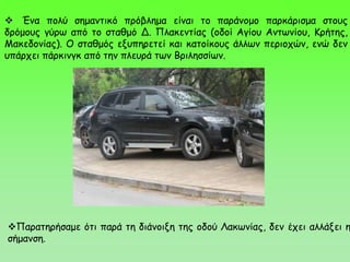 Παρατηρήσαμε ότι παρά τη διάνοιξη της οδού Λακωνίας, δεν έχει αλλάξει η
σήμανση.
 Ένα πολύ σημαντικό πρόβλημα είναι το παράνομο παρκάρισμα στους
δρόμους γύρω από το σταθμό Δ. Πλακεντίας (οδοί Αγίου Αντωνίου, Κρήτης,
Μακεδονίας). Ο σταθμός εξυπηρετεί και κατοίκους άλλων περιοχών, ενώ δεν
υπάρχει πάρκινγκ από την πλευρά των Βριλησσίων.
 