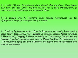  Τα φανάρια στη Λ. Πεντέλης είναι παλαιάς τεχνολογίας και δεν
εξυπηρετούν άτομα με αναπηρία, όπως οι τυφλοί.
 Η οδός Εθνικής Αντιστάσεως είναι κλειστή εδώ και μήνες, λόγω έργων,
ενώ πριν από δύο μήνες περίπου έκλεισε και η οδός Μπακογιάννη, με
αποτέλεσμα την επιβάρυνση των γειτονικών οδών.
 Ο Δήμος Βριλησσίων παρέχει δωρεάν δρομολόγια Δημοτικής Συγκοινωνίας
μέσω τριών δρομολογίων της Γραμμής Α κυκλική γραμμή Μετρό (σταθμός
Δ.Πλακεντίας), Γραμμής Β Μετρό (σταθμός Δ. Πλακεντίας) Πάτημα και της
Γραμμής Γ κυκλική γραμμή από και προς το Μετρό (σταθμός Δ. Πλακεντίας).
Τα δρομολόγια όμως δεν είναι αξιόπιστα και συχνά, ενώ τα λεωφορεία είναι
παλαιάς τεχνολογίας.
 