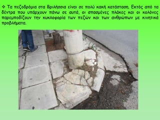  Τα πεζοδρόμια στα Βριλήσσια είναι σε πολύ κακή κατάσταση. Εκτός από τα
δέντρα που υπάρχουν πάνω σε αυτά, οι σπασμένες πλάκες και οι κολόνες
παρεμποδίζουν την κυκλοφορία των πεζών και των ανθρώπων με κινητικά
προβλήματα.
 