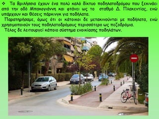  Τα Βριλήσσια έχουν ένα πολύ καλό δίκτυο ποδηλατοδρόμου που ξεκινάει
από την οδό Μπακογιάννη και φτάνει ως το σταθμό Δ. Πλακεντίας, ενώ
υπάρχουν και θέσεις πάρκινγκ για ποδήλατα.
Παρατηρήσαμε, όμως ότι οι κάτοικοι δε μετακινούνται με ποδήλατα, ενώ
χρησιμοποιούν τους ποδηλατοδρόμους περισσότερο ως πεζοδρόμια.
Τέλος δε λειτουργεί κάποιο σύστημα ενοικίασης ποδηλάτων.
 