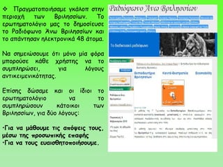  Πραγματοποιήσαμε γκάλοπ στην
περιοχή των Βριλησσίων. Το
ερωτηματολόγιο μας το δημοσίευσε
το Ραδιόφωνο Άνω Βριλησσίων και
το απάντησαν ηλεκτρονικά 48 άτομα.
Να σημειώσουμε ότι μόνο μία φόρα
μπορούσε κάθε χρήστης να το
συμπληρώσει, για λόγους
αντικειμενικότητας.
Επίσης δώσαμε και οι ίδιοι το
ερωτηματολόγιο να το
συμπληρώσουν κάτοικοι των
Βριλησσίων, για δύο λόγους:
•Για να μάθουμε τις απόψεις τους,
μέσω της προσωπικής επαφής
•Για να τους ευαισθητοποιήσουμε.
 