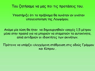 Ακόμα μία λύση θα ήταν να δημιουργηθούν εσοχές 1,5 μέτρου
μέσα στην πρασιά για να μπορούν να σταματούν τα αυτοκίνητα,
αλλά αντιδρούν οι ιδιοκτήτες των ακινήτων.
Πρότεινε να υπάρξει ελεγχόμενη στάθμευση στις οδούς Γράμμου
και Κύπρου .
Του ζητήσαμε να μας πει τις προτάσεις του.
Υποστήριξε ότι το πρόβλημα θα λυνόταν αν γινόταν
υπογειοποίηση της Λεωφόρου.
 