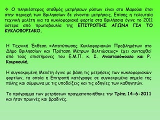 Ο πλησιέστερος σταθμός μετρήσεων ρύπων είναι στο Μαρούσι έτσι
στην περιοχή των Βριλησσίων δε γίνονται μετρήσεις. Επίσης η τελευταία
τεχνική μελέτη για τα κυκλοφοριακά φορτία στα Βριλήσσια έγινε το 2011
ύστερα από πρωτοβουλία της ΕΠΙΤΡΟΠΗΣ ΑΓΩΝΑ ΓΙΑ ΤΟ
ΚΥΚΛΟΦΟΡΙΑΚΟ.
Η Τεχνική Έκθεση «Αποτύπωσης Κυκλοφοριακών Προβλημάτων στο
Δήμο Βριλησσίων και Πρόταση Μέτρων Βελτιώσεως» έχει συνταχθεί
από τούς επιστήμονες του Ε.Μ.Π. κ. Ι. Αναστασόπουλο και Ρ.
Κουρκουλή.
Η συγκεκριμένη Μελέτη έγινε με βάση τις μετρήσεις των κυκλοφοριακών
φορτίων, τα οποία η Επιτροπή κατέγραψε σε συγκεκριμένα σημεία της
πόλης και σύμφωνα με τις υποδείξεις και τις οδηγίες των καθηγητών.
Το πρόγραμμα των μετρήσεων πραγματοποιήθηκε την Τρίτη 14-6-2011
και ήταν πρωινές και βραδινές.
 