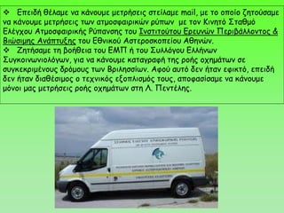  Επειδή θέλαμε να κάνουμε μετρήσεις στείλαμε mail, με το οποίο ζητούσαμε
να κάνουμε μετρήσεις των ατμοσφαιρικών ρύπων με τον Κινητό Σταθμό
Ελέγχου Ατμοσφαιρικής Ρύπανσης του Ινστιτούτου Ερευνών Περιβάλλοντος &
Βιώσιμης Ανάπτυξης του Εθνικού Αστεροσκοπείου Αθηνών.
 Ζητήσαμε τη βοήθεια του ΕΜΠ ή του Συλλόγου Ελλήνων
Συγκοινωνιολόγων, για να κάνουμε καταγραφή της ροής οχημάτων σε
συγκεκριμένους δρόμους των Βριλησσίων. Αφού αυτό δεν ήταν εφικτό, επειδή
δεν ήταν διαθέσιμος ο τεχνικός εξοπλισμός τους, αποφασίσαμε να κάνουμε
μόνοι μας μετρήσεις ροής οχημάτων στη Λ. Πεντέλης.
 