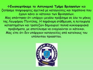Επισκεφτήκαμε το Αστυνομικό Τμήμα Βριλησσίων και
ζητήσαμε πληροφορίες σχετικά με καταγγελίες και παράπονα που
έχουν κάνει οι κάτοικοι των Βριλησσίων.
Μας απάντησαν ότι υπάρχει μεγάλο πρόβλημα σε όλο το μήκος
της Λεωφόρου Πεντέλης. Η παράνομη στάθμευση, η λειτουργία
καταστημάτων και τραπεζών δημιουργεί πολλά κυκλοφοριακά
προβλήματα, με αποτέλεσμα να ενοχλούνται οι κάτοικοι.
Μας είπε ότι δεν υπάρχουν καταγγελίες από κατοίκους του
υπόλοιπου προαστίου.
 