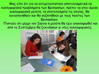 Μας είπε ότι για να αντιμετωπιστούν αποτελεσματικά τα
κυκλοφοριακά προβλήματα των Βριλησσίων, πρέπει να γίνει άμεσα
κυκλοφοριακή μελέτη, τα αποτελέσματα τις οποίας, θα
κοινοποιηθούν και θα συζητηθούν με τους πολίτες των
Βριλησσίων.
Πιστεύει ότι μέχρι τον Ιούνιο η μελέτη θα έχει ολοκληρωθεί και
από το Σεπτέμβριο θα ξεκινήσουν οι νέες κυκλοφοριακές
ρυθμίσεις.
 