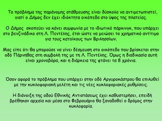 Το πρόβλημα της παράνομης στάθμευσης είναι δύσκολο να αντιμετωπιστεί,
γιατί ο Δήμος δεν έχει ιδιόκτητα οικόπεδα στο ύψος της πλατείας.
Ο Δήμος σκοπεύει να κάνει συμφωνία με το ιδιωτικό πάρκινγκ, που υπάρχει
στο βενζινάδικο στη Λ. Πεντέλης, έτσι ώστε να μειώσει το χρηματικό αντίτιμο
για τους κατοίκους των Βριλησσίων.
Μας είπε ότι θα μπορούσε να γίνει δέσμευση στο οικόπεδο που βρίσκεται στην
οδό Πάρνηθας στη συμβολή της με τη Λ. Πεντέλης. Όμως η διαδικασία αυτή
είναι χρονοβόρα, και η διάρκεια της φτάνει τα 8 χρόνια.
Όσον αφορά το πρόβλημα που υπάρχει στην οδό Αργυροκάστρου θα επιλυθεί
με την κυκλοφοριακή μελέτη και τις νέες κυκλοφοριακές ρυθμίσεις.
Η διάνοιξη της οδού Εθνικής Αντιστάσεως έχει καθυστερήσει, επειδή
βρέθηκαν αρχαία και μέσα στο Φεβρουάριο θα ξαναδοθεί ο δρόμος στην
κυκλοφορία.
 