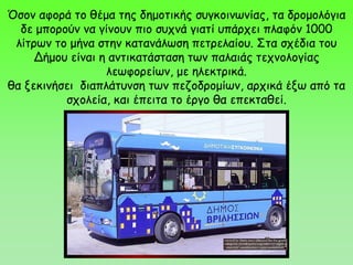 Όσον αφορά το θέμα της δημοτικής συγκοινωνίας, τα δρομολόγια
δε μπορούν να γίνουν πιο συχνά γιατί υπάρχει πλαφόν 1000
λίτρων το μήνα στην κατανάλωση πετρελαίου. Στα σχέδια του
Δήμου είναι η αντικατάσταση των παλαιάς τεχνολογίας
λεωφορείων, με ηλεκτρικά.
θα ξεκινήσει διαπλάτυνση των πεζοδρομίων, αρχικά έξω από τα
σχολεία, και έπειτα το έργο θα επεκταθεί.
 