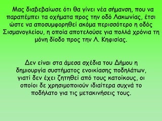 Δεν είναι στα άμεσα σχέδια του Δήμου η
δημιουργία συστήματος ενοικίασης ποδηλάτων,
γιατί δεν έχει ζητηθεί από τους κατοίκους, οι
οποίοι δε χρησιμοποιούν ιδιαίτερα συχνά το
ποδήλατο για τις μετακινήσεις τους.
Μας διαβεβαίωσε ότι θα γίνει νέα σήμανση, που να
παραπέμπει τα οχήματα προς την οδό Λακωνίας, έτσι
ώστε να αποσυμφορηθεί ακόμα περισσότερο η οδός
Σισμανογλείου, η οποία αποτελούσε για πολλά χρόνια τη
μόνη δίοδο προς την Λ. Κηφισίας.
 