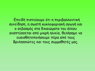 Επειδή πιστεύουμε ότι η περιβαλλοντική
συνείδηση, η σωστή κυκλοφοριακή αγωγή και
ο σεβασμός στα δικαιώματα του άλλου
αναπτύσσεται από μικρή ηλικία, θελήσαμε να
ευαισθητοποιήσουμε πέρα από τους
Βριλησσιώτες και τους συμμαθητές μας.
 