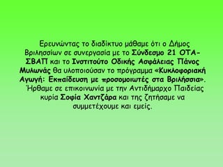 Ερευνώντας το διαδίκτυο μάθαμε ότι ο Δήμος
Βριλησσίων σε συνεργασία με το Σύνδεσμο 21 ΟΤΑ-
ΣΒΑΠ και το Ινστιτούτο Οδικής Ασφάλειας Πάνος
Μυλωνάς θα υλοποιούσαν το πρόγραμμα «Κυκλοφοριακή
Αγωγή: Εκπαίδευση με προσομοιωτές στα Βριλήσσια».
Ήρθαμε σε επικοινωνία με την Αντιδήμαρχο Παιδείας
κυρία Σοφία Χαντζάρα και της ζητήσαμε να
συμμετέχουμε και εμείς.
 