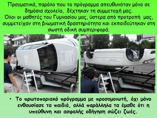 Πραγματικά, παρόλο που το πρόγραμμα απευθυνόταν μόνο σε
δημόσια σχολεία, δέχτηκαν τη συμμετοχή μας.
Όλοι οι μαθητές του Γυμνασίου μας, ύστερα από προτροπή μας,
συμμετείχαν στη βιωματική δραστηριότητα και εκπαιδεύτηκαν στη
σωστή οδική συμπεριφορά.
• Το πρωτοποριακό πρόγραμμα με προσομοιωτή, όχι μόνο
ενθουσίασε τα παιδιά, αλλά παράλληλα τα έμαθε ότι η
υπεύθυνη και ασφαλής οδήγηση σώζει ζωές.
 