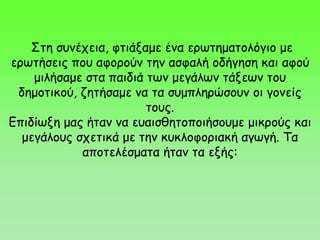 Στη συνέχεια, φτιάξαμε ένα ερωτηματολόγιο με
ερωτήσεις που αφορούν την ασφαλή οδήγηση και αφού
μιλήσαμε στα παιδιά των μεγάλων τάξεων του
δημοτικού, ζητήσαμε να τα συμπληρώσουν οι γονείς
τους.
Επιδίωξη μας ήταν να ευαισθητοποιήσουμε μικρούς και
μεγάλους σχετικά με την κυκλοφοριακή αγωγή. Τα
αποτελέσματα ήταν τα εξής:
 