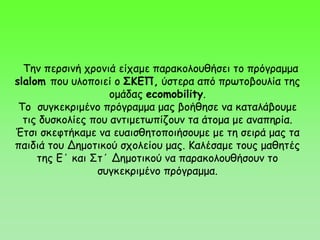 Την περσινή χρονιά είχαμε παρακολουθήσει το πρόγραμμα
slalom που υλοποιεί ο ΣΚΕΠ, ύστερα από πρωτοβουλία της
ομάδας ecomobility.
Το συγκεκριμένο πρόγραμμα μας βοήθησε να καταλάβουμε
τις δυσκολίες που αντιμετωπίζουν τα άτομα με αναπηρία.
Έτσι σκεφτήκαμε να ευαισθητοποιήσουμε με τη σειρά μας τα
παιδιά του Δημοτικού σχολείου μας. Καλέσαμε τους μαθητές
της Ε΄ και Στ΄ Δημοτικού να παρακολουθήσουν το
συγκεκριμένο πρόγραμμα.
 