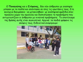 Ο Παναγιώτης και ο Στέφανος, δύο νέοι άνθρωποι με αναπηρία
μίλησαν με τα παιδιά και απάντησαν σε όλες τις ερωτήσεις τους. Στη
συνέχεια δοκιμάσανε να μετακινηθούν με αναπηρικά αμαξίδια στον
προαύλιο χώρο του σχολείου και διαπιστώσανε τα προβλήματα που
αντιμετωπίζουν οι άνθρωποι με κινητικά προβλήματα. Το αποτέλεσμα
της δράσης αυτής είναι συγκινητικά. Αρχικά τα παιδιά γράψανε τις
σκέψεις τους. Ενδεικτικά αναφέρουμε:
 