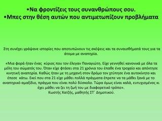 •Να φροντίζεις τους συνανθρώπους σου.
•Μπες στην θέση αυτών που αντιμετωπίζουν προβλήματα
Στη συνέχει γράψανε ιστορίες που αποτυπώνουν τις σκέψεις και τα συναισθήματά τους για τα
άτομα με αναπηρία.
«Μια φορά ήταν ένας κύριος που τον έλεγαν Παναγιώτη. Είχε γεννηθεί κανονικά με όλα τα
μέλη του σώματός του. Όταν είχε φτάσει στα 21 χρόνια του έπαθε ένα τροχαίο και απέκτησε
κινητική αναπηρία. Καθώς ήταν με τη μηχανή στον δρόμο τον χτύπησε ένα αυτοκίνητο και
έπεσε κάτω. Εκεί που στα 21 είχε μάθει πολλά πράγματα έπρεπε να τα μάθει ξανά με το
αναπηρικό αμαξίδιο, πράγμα που είναι πολύ δύσκολο. Τώρα όμως είναι καλά, ευτυχισμένος κι
έχει μάθει να ζει τη ζωή του με διαφορετικό τρόπο».
Κωστής Χατζής, μαθητής ΣΤ΄ Δημοτικού.
 