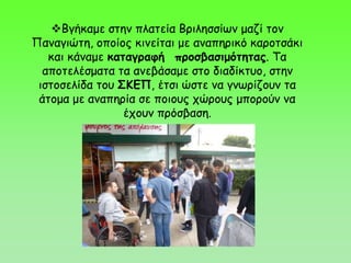Βγήκαμε στην πλατεία Βριλησσίων μαζί τον
Παναγιώτη, οποίος κινείται με αναπηρικό καροτσάκι
και κάναμε καταγραφή προσβασιμότητας. Τα
αποτελέσματα τα ανεβάσαμε στο διαδίκτυο, στην
ιστοσελίδα του ΣΚΕΠ, έτσι ώστε να γνωρίζουν τα
άτομα με αναπηρία σε ποιους χώρους μπορούν να
έχουν πρόσβαση.
 