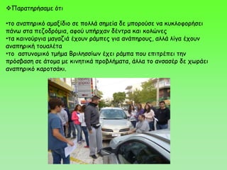 Παρατηρήσαμε ότι
•το αναπηρικό αμαξίδιο σε πολλά σημεία δε μπορούσε να κυκλοφορήσει
πάνω στα πεζοδρόμια, αφού υπήρχαν δέντρα και κολώνες
•τα καινούργια μαγαζιά έχουν ράμπες για ανάπηρους, αλλά λίγα έχουν
αναπηρική τουαλέτα
•το αστυνομικό τμήμα Βριλησσίων έχει ράμπα που επιτρέπει την
πρόσβαση σε άτομα με κινητικά προβλήματα, άλλα το ανσασέρ δε χωράει
αναπηρικό καροτσάκι.
 