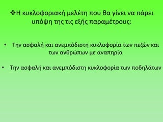 Η κυκλοφοριακή μελέτη που θα γίνει να πάρει
υπόψη της τις εξής παραμέτρους:
• Την ασφαλή και ανεμπόδιστη κυκλοφορία των πεζών και
των ανθρώπων με αναπηρία
• Την ασφαλή και ανεμπόδιστη κυκλοφορία των ποδηλάτων
 