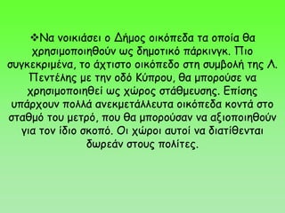 Να νοικιάσει ο Δήμος οικόπεδα τα οποία θα
χρησιμοποιηθούν ως δημοτικό πάρκινγκ. Πιο
συγκεκριμένα, το άχτιστο οικόπεδο στη συμβολή της Λ.
Πεντέλης με την οδό Κύπρου, θα μπορούσε να
χρησιμοποιηθεί ως χώρος στάθμευσης. Επίσης
υπάρχουν πολλά ανεκμετάλλευτα οικόπεδα κοντά στο
σταθμό του μετρό, που θα μπορούσαν να αξιοποιηθούν
για τον ίδιο σκοπό. Οι χώροι αυτοί να διατίθενται
δωρεάν στους πολίτες.
 