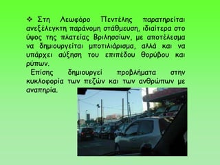  Στη Λεωφόρο Πεντέλης παρατηρείται
ανεξέλεγκτη παράνομη στάθμευση, ιδιαίτερα στο
ύψος της πλατείας Βριλησσίων, με αποτέλεσμα
να δημιουργείται μποτιλιάρισμα, αλλά και να
υπάρχει αύξηση του επιπέδου θορύβου και
ρύπων.
Επίσης δημιουργεί προβλήματα στην
κυκλοφορία των πεζών και των ανθρώπων με
αναπηρία.
 