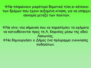 Να πληρώνουν μικρότερα δημοτικά τέλη οι κάτοικοι
των δρόμων που έχουν αυξημένη κίνηση, για να υπάρχει
ισονομία μεταξύ των πολιτών.
Να γίνει νέα σήμανση που να παραπέμπει τα οχήματα
να κατευθύνονται προς τη Λ. Κηφισίας μέσω της οδού
Λακωνίας.
Να δημιουργήσει ο Δήμος ένα πρόγραμμα ενοικίασης
ποδηλάτων.
 