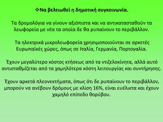 Να βελτιωθεί η δημοτική συγκοινωνία.
Τα δρομολόγια να γίνουν αξιόπιστα και να αντικατασταθούν τα
λεωφορεία με νέα τα οποία δε θα ρυπαίνουν το περιβάλλον.
Τα ηλεκτρικά μικρολεωφορεία χρησιμοποιούνται σε αρκετές
Ευρωπαϊκές χώρες, όπως σε Ιταλία, Γερμανία, Πορτογαλία.
Έχουν μεγαλύτερο κόστος κτήσεως από τα ντιζελοκίνητα, αλλά αυτό
αντισταθμίζεται από τα χαμηλότερα κόστη λειτουργίας και συντήρησης.
Έχουν αρκετά πλεονεκτήματα, όπως ότι δε ρυπαίνουν το περιβάλλον,
μπορούν να ανέβουν δρόμους με κλίση 16%, είναι ευέλικτα και έχουν
χαμηλό επίπεδο θορύβου.
 
