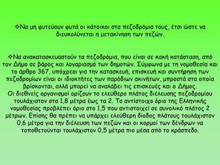 Να μη φυτεύουν φυτά οι κάτοικοι στα πεζοδρόμια τους, έτσι ώστε να
διευκολύνεται η μετακίνηση των πεζών.
Να ανακατασκευαστούν τα πεζοδρόμια, που είναι σε κακή κατάσταση, από
τον Δήμο σε βάρος και λογαριασμό των δημοτών. Σύμφωνα με τη νομοθεσία και
το άρθρο 367, υπόχρεοι για την κατασκευή, επισκευή και συντήρηση των
πεζοδρομίων είναι οι ιδιοκτήτες των παρόδιων ακινήτων, μπροστά στα οποία
βρίσκονται, αλλά μπορεί να αναλάβει τις επισκευές και ο Δήμος.
Οι διεθνείς οργανισμοί ορίζουν το ελεύθερο πλάτος διέλευσης πεζοδρομίου
τουλάχιστον στα 1,8 μέτρα έως τα 2. Το αντίστοιχο όριο της Ελληνικής
νομοθεσίας προβλέπει όριο στο 1,5 που αντιστοιχεί σε συνολικό πλάτος 2
μέτρων. Επίσης θα πρέπει να υπάρχει ελεύθερη δίοδος πλάτους τουλάχιστον
0,6 μέτρα για την διέλευση των πεζών και οι κορμοί των δένδρων να
τοποθετούνται τουλάχιστον 0,5 μέτρα πιο μέσα από το κράσπεδο.
 