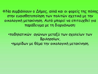 Να συμβάλλουν ο Δήμος, αλλά και οι φορείς της πόλης
στην ευαισθητοποίηση των πολιτών σχετικά με την
οικολογική μετακίνηση. Αυτό μπορεί να επιτευχθεί για
παράδειγμα με τη διοργάνωση:
•ποδηλατικών αγώνων μεταξύ των σχολείων των
Βριλησσίων,
•ημερίδων με θέμα την οικολογική μετακίνηση.
 