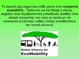Το σχολείο μας συμμετέχει κάθε χρόνο στην εκστρατεία
ecomobility. Πρόκειται για ένα θεσμό ο οποίος
συμβάλει στην περιβαλλοντική εκπαίδευση, βοηθάει στην
αλλαγή νοοτροπίας των νέων σε σχέση με την
οικολογική μετακίνηση, καθώς επίσης ευαισθητοποιεί
την τοπική κοινωνία.
 