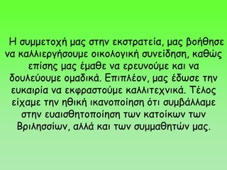 Η συμμετοχή μας στην εκστρατεία, μας βοήθησε
να καλλιεργήσουμε οικολογική συνείδηση, καθώς
επίσης μας έμαθε να ερευνούμε και να
δουλεύουμε ομαδικά. Επιπλέον, μας έδωσε την
ευκαιρία να εκφραστούμε καλλιτεχνικά. Τέλος
είχαμε την ηθική ικανοποίηση ότι συμβάλλαμε
στην ευαισθητοποίηση των κατοίκων των
Βριλησσίων, αλλά και των συμμαθητών μας.
 