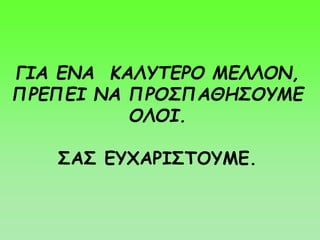 ΓΙΑ ΕΝΑ ΚΑΛΥΤΕΡΟ ΜΕΛΛΟΝ,
ΠΡΕΠΕΙ ΝΑ ΠΡΟΣΠΑΘΗΣΟΥΜΕ
ΟΛΟΙ.
ΣΑΣ ΕΥΧΑΡΙΣΤΟΥΜΕ.
 