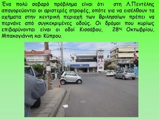 Ένα πολύ σοβαρό πρόβλημα είναι ότι στη Λ.Πεντέλης
απαγορεύονται οι αριστερές στροφές, οπότε για να εισέλθουν τα
οχήματα στην κεντρική περιοχή των Βριλησσίων πρέπει να
περνάνε από συγκεκριμένες οδούς. Οι δρόμοι που κυρίως
επιβαρύνονται είναι οι οδοί Κισσάβου, 28ης Οκτωβρίου,
Μπακογιάννη και Κύπρου.
 