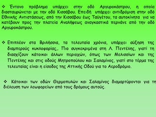  Έντονο πρόβλημα υπάρχει στην οδό Αργυροκάστρου, η οποία
διασταυρώνεται με την οδό Κισσάβου. Επειδή υπάρχει αντιδρόμιση στην οδό
Εθνικής Αντιστάσεως, από την Κισσάβου έως Ταϋγέτου, τα αυτοκίνητα για να
κατέβουν προς την πλατεία Αναλήψεως αναγκαστικά περνάνε από την οδό
Αργυροκάστρου.
 Κάτοικοι των οδών Θερμοπυλών και Σαλαμίνος διαμαρτύρονται για τη
διέλευση των λεωφορείων από τους δρόμους αυτούς.
 Επιπλέον στα Βριλήσσια, τα τελευταία χρόνια, υπάρχει αύξηση της
διαμπερούς κυκλοφορίας,. Πιο συγκεκριμένα στη Λ. Πεντέλης, γιατί τη
διασχίζουν κάτοικοι άλλων περιοχών, όπως των Μελισσίων και της
Πεντέλης και στις οδούς Μητροπούλου και Σαλαμίνος, γιατί στο τέρμα της
τελευταίας είναι η είσοδος της Αττικής Οδού για το Αεροδρόμιο.
 